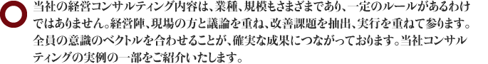 当社の経営コンサルティング内容は、業種、規模もさまざまであり、一定のルールがあるわけではありません。経営陣、現場の方と議論を重ね、改善課題を抽出、実行を重ねて参ります。全員の意識のベクトルを合わせることが、確実な成果につながっております。当社コンサルティングの実例の一部をご紹介いたします。