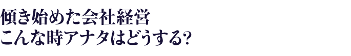傾き始めた会社経営・こんな時アナタはどうする？