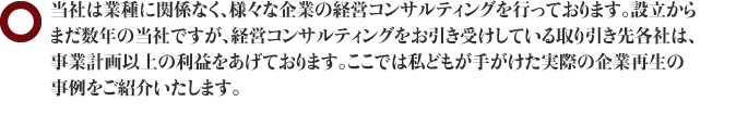 当社は業種に関係なく、様々な企業の経営コンサルティングを行っております。設立からまだ数年の当社ですが、経営コンサルティングをお引き受けしている取り引き先各社は、事業計画以上の利益をあげております。ここでは私どもが手がけた実際の企業再生の事例をご紹介いたします。