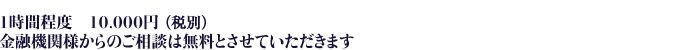 １時間程度　10,000円 金融機関様からのご相談は無料とさせていただきます