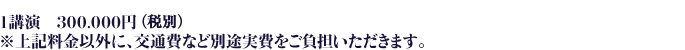 １講演　300,000円　※上記料金以外に、交通費など別途実費をご負担いただきます。