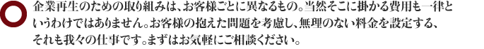 企業再生のための取り組みは、お客様ごとに異なるもの。当然そこに掛かる費用も一律というわけではありません。お客様の抱えた問題を考慮し、無理のない料金を設定する、それも我々の仕事です。まずはお気軽にご相談ください。。