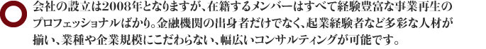 会社の設立は2008年となりますが、在籍するメンバーはすべて経験豊富な事業再生のプロフェッショナルばかり。金融機関の出身者だけでなく、起業経験者など多彩な人材が揃い、業種や企業規模にこだわらない、幅広いコンサルティングが可能です。
