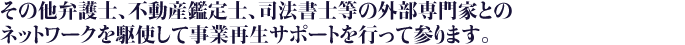 その他弁護士、不動産鑑定士、司法書士等の外部専門家とのネットワークを駆使して事業再生のサポートを行って参ります。