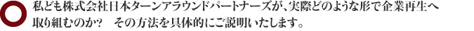 私ども株式会社日本ターンアラウンドパートナーズが、実際どのような形で企業再生へ取り組むのか？　その方法を具体的にご説明いたします。