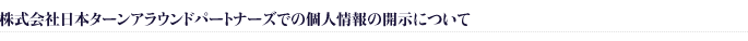 株式会社日本ターンアラウンドパートナーズでの個人情報の開示について