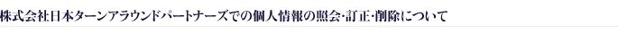 株式会社日本ターンアラウンドパートナーズでの個人情報の照会・訂正・削除について