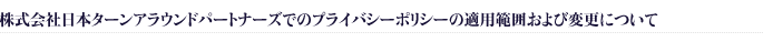 株式会社日本ターンアラウンドパートナーズでのプライバシーポリシーの適用範囲および変更について